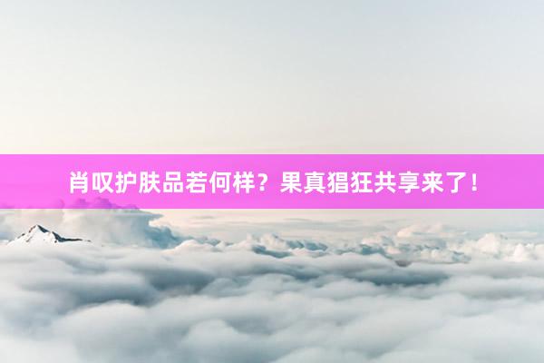 肖叹护肤品若何样？果真猖狂共享来了！